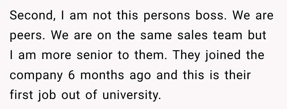 Second, I am not this persons boss. We are peers. We are on the same sales team but I am more senior to them. They joined the company 6 months...