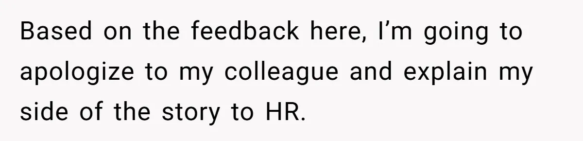 Based on the feedback here, I’m going to apologize to my colleague and explain my side of the story to HR.
