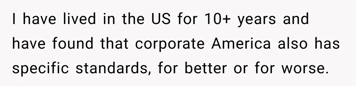 I have lived in the US for 10+ years and have found that corporate America also has specific standards, for better or for worse.