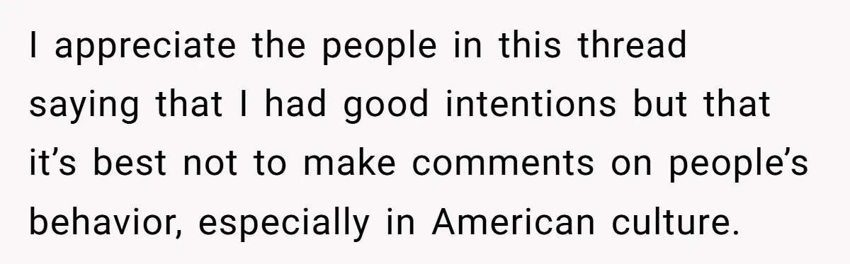 I appreciate the people in this thread saying that I had good intentions but that it’s best not to make comments on people’s behavior, especially in American culture.