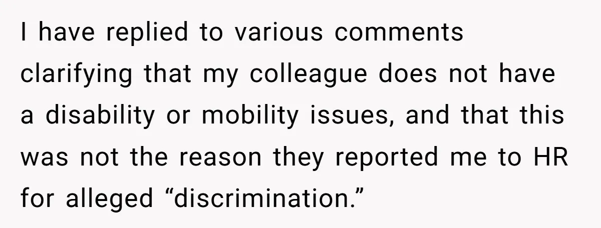 I have replied to various comments clarifying that my colleague does not have a disability or mobility issues, and that this was not the reason they reported me to HR...
