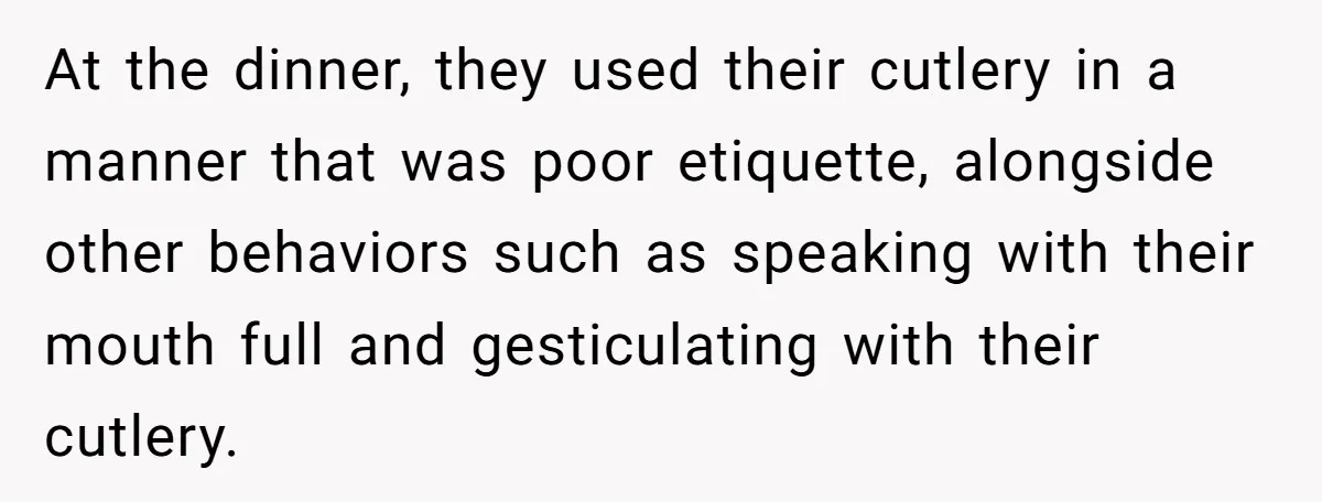 At the dinner, they used their cutlery in a manner that was poor etiquette, alongside other behaviors such as speaking with their mouth full and gesticulating with their cutlery.