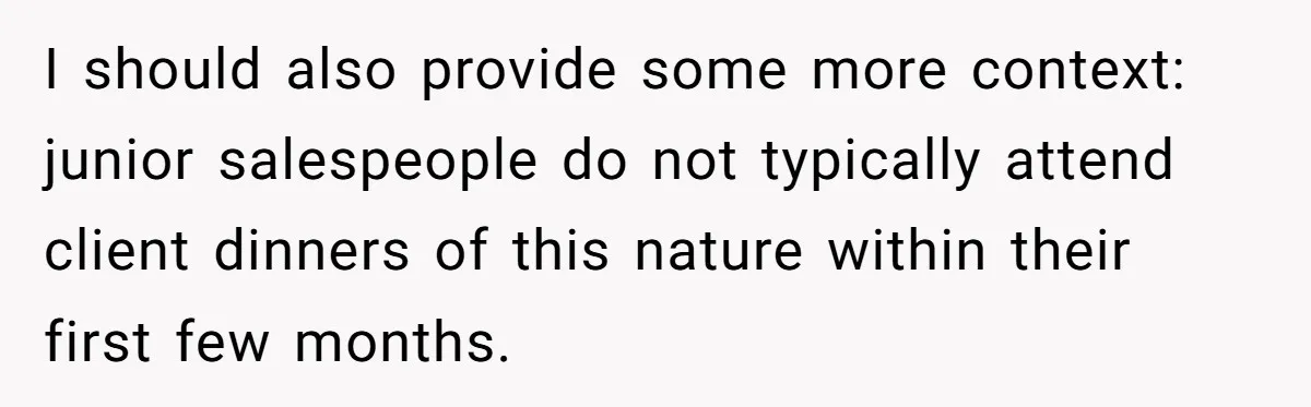 I should also provide some more context: junior salespeople do not typically attend client dinners of this nature within their first few months.