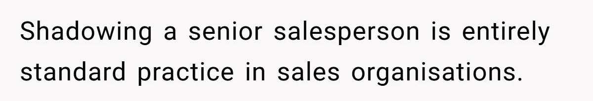 Shadowing a senior salesperson is entirely standard practice in sales organisations.