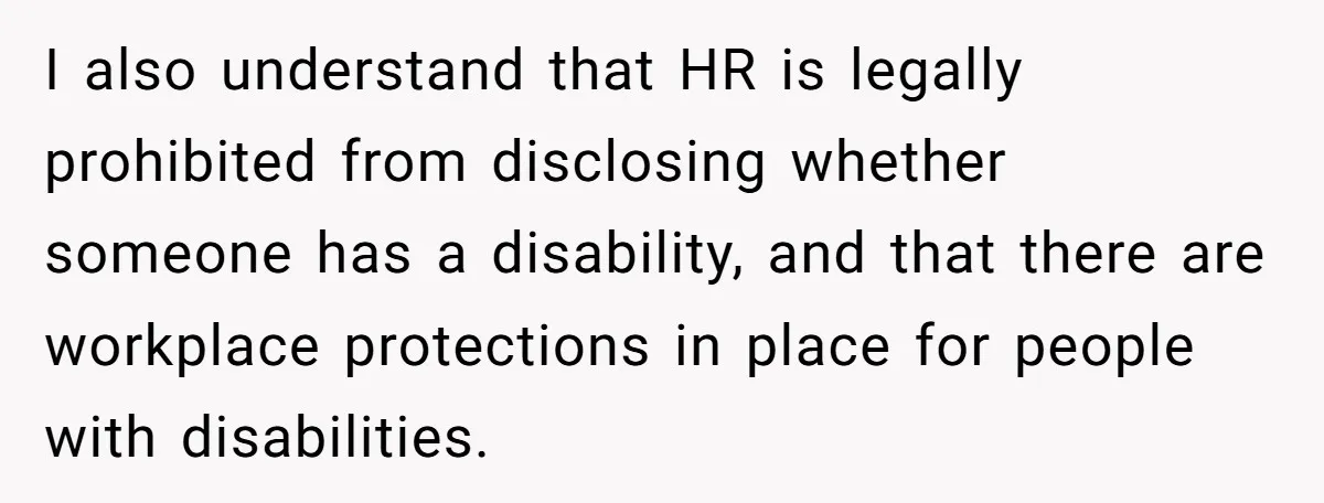 I also understand that HR is legally prohibited from disclosing whether someone has a disability, and that there are workplace protections in place for people with disabilities.