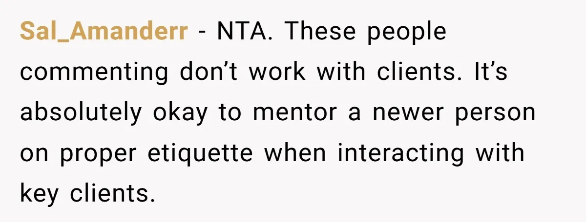 Sal_Amanderr − NTA. These people commenting don’t work with clients. It’s absolutely okay to mentor a newer person on proper etiquette when interacting with key clients.