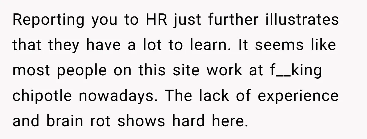 Reporting you to HR just further illustrates that they have a lot to learn. It seems like most people on this site work at f__king chipotle nowadays. The lack of...