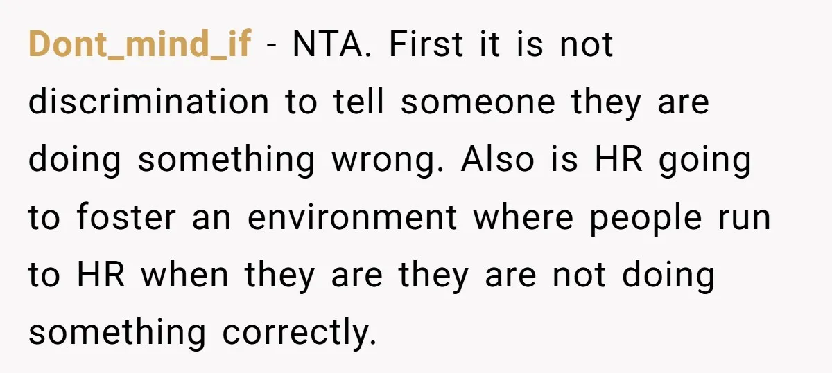 Dont_mind_if − NTA. First it is not discrimination to tell someone they are doing something wrong. Also is HR going to foster an environment where people run to HR when...