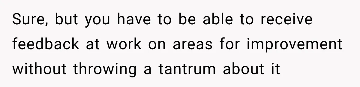 Sure, but you have to be able to receive feedback at work on areas for improvement without throwing a tantrum about it