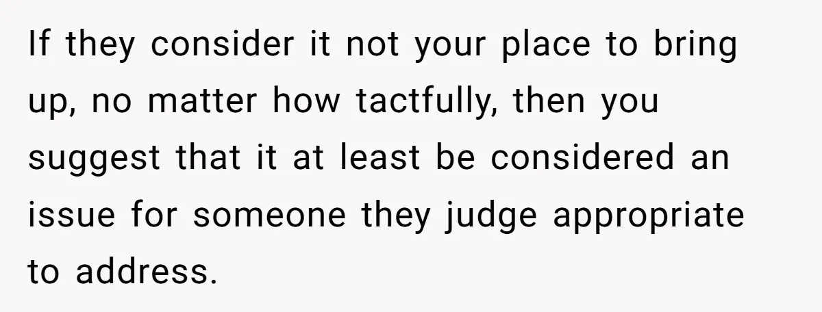 If they consider it not your place to bring up, no matter how tactfully, then you suggest that it at least be considered an issue for someone they judge appropriate...