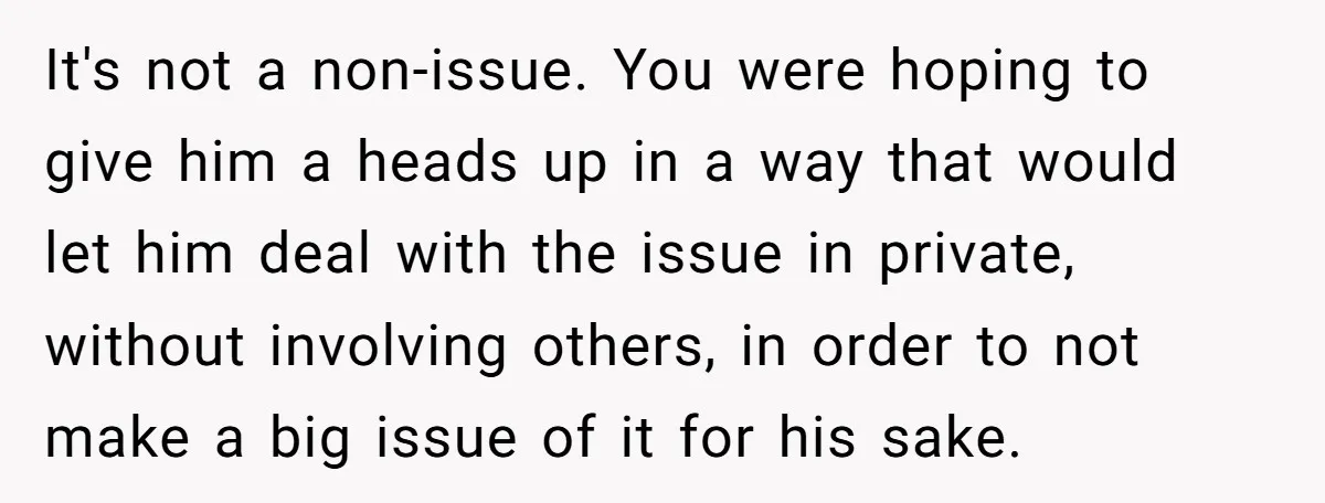 It's not a non-issue. You were hoping to give him a heads up in a way that would let him deal with the issue in private, without involving others, in...