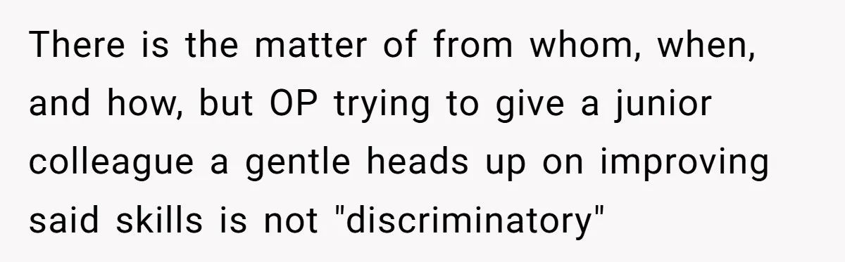 There is the matter of from whom, when, and how, but OP trying to give a junior colleague a gentle heads up on improving said skills is not "discriminatory"