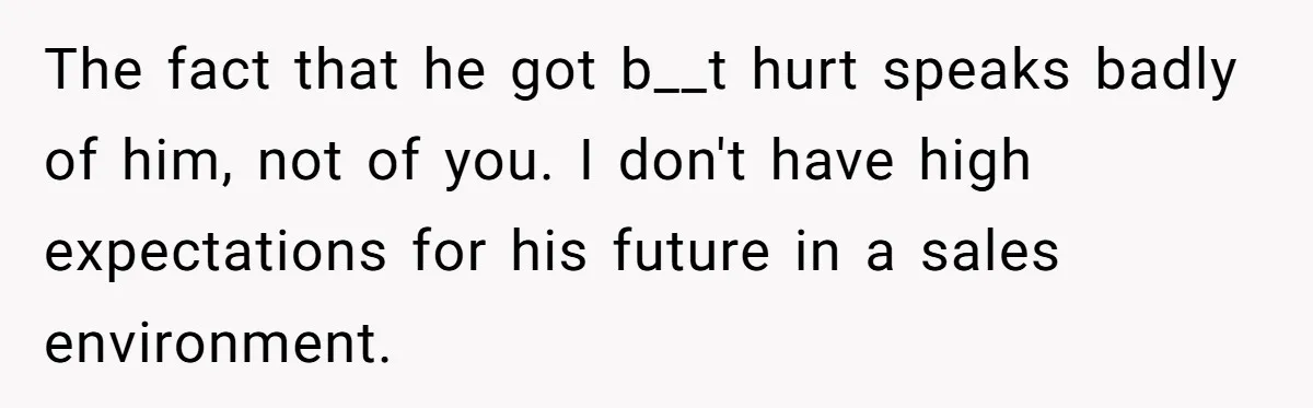 The fact that he got b__t hurt speaks badly of him, not of you. I don't have high expectations for his future in a sales environment.