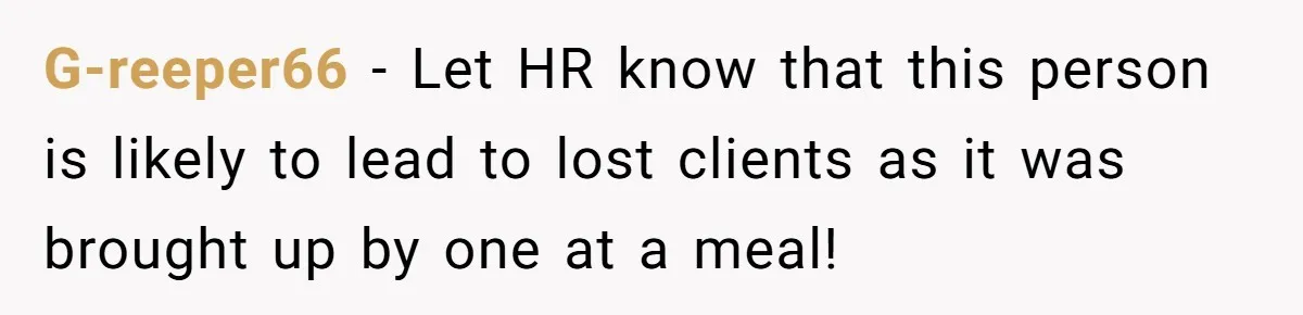 G-reeper66 − Let HR know that this person is likely to lead to lost clients as it was brought up by one at a meal!