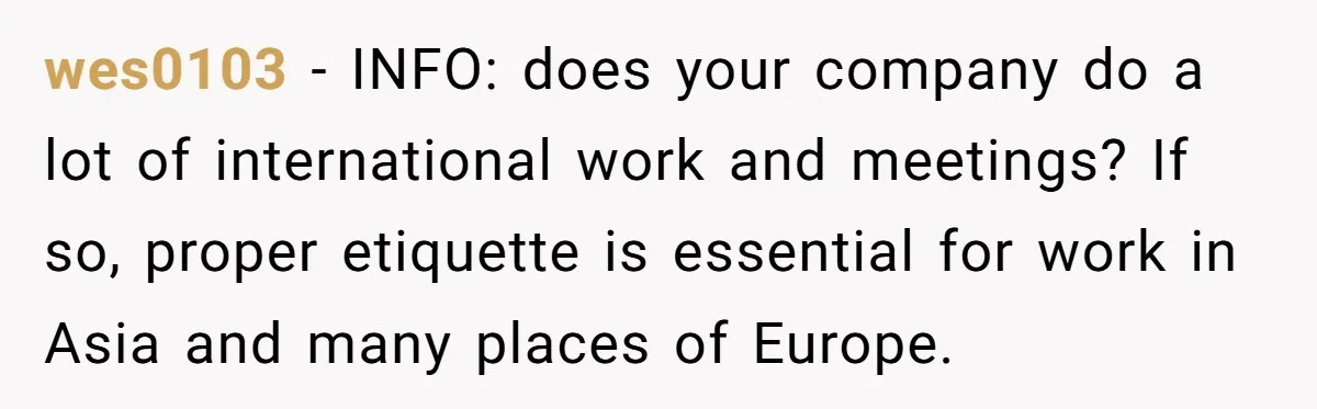 wes0103 − INFO: does your company do a lot of international work and meetings? If so, proper etiquette is essential for work in Asia and many places of Europe.