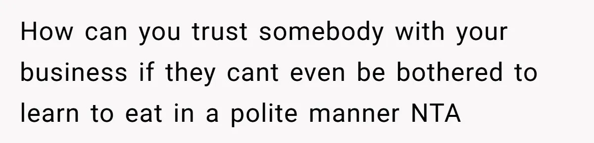 How can you trust somebody with your business if they cant even be bothered to learn to eat in a polite manner NTA