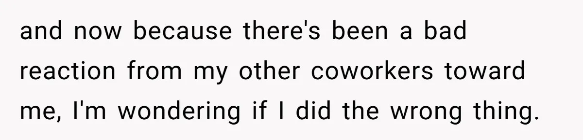 and now because there's been a bad reaction from my other coworkers toward me, I'm wondering if I did the wrong thing.
