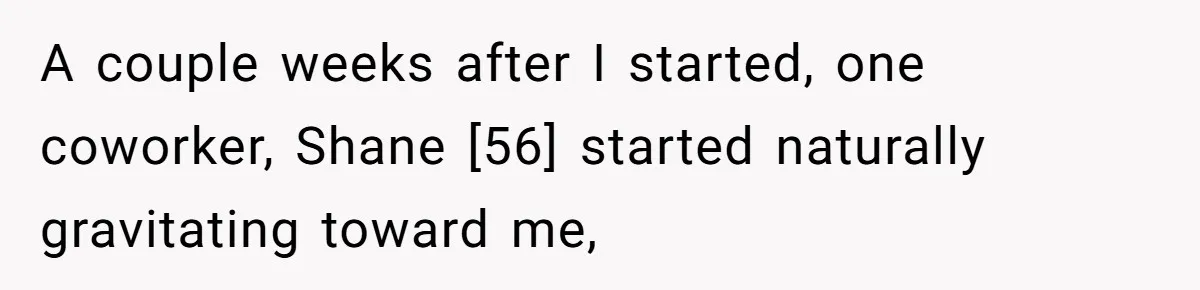 A couple weeks after I started, one coworker, Shane [56] started naturally gravitating toward me,