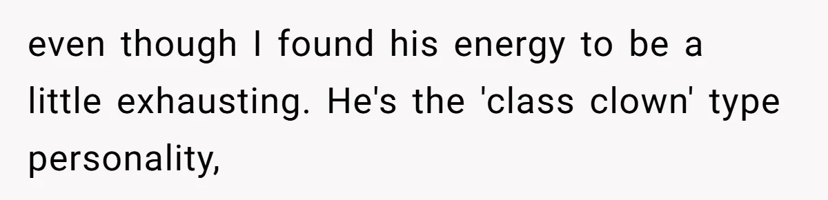 even though I found his energy to be a little exhausting. He's the 'class clown' type personality,