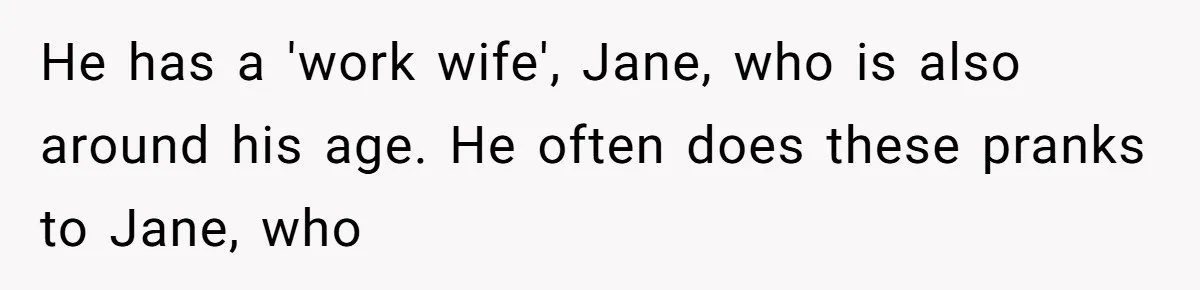 He has a 'work wife', Jane, who is also around his age. He often does these pranks to Jane, who