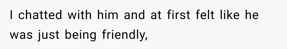 I chatted with him and at first felt like he was just being friendly,