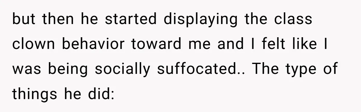 but then he started displaying the class clown behavior toward me and I felt like I was being socially suffocated.. The type of things he did:
