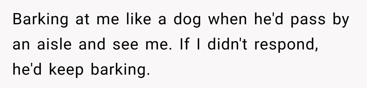 Barking at me like a dog when he'd pass by an aisle and see me. If I didn't respond, he'd keep barking.