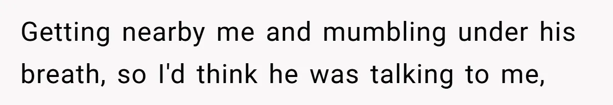 Getting nearby me and mumbling under his breath, so I'd think he was talking to me,