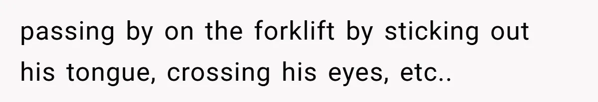 passing by on the forklift by sticking out his tongue, crossing his eyes, etc..