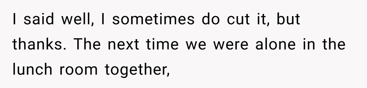 I said well, I sometimes do cut it, but thanks. The next time we were alone in the lunch room together,