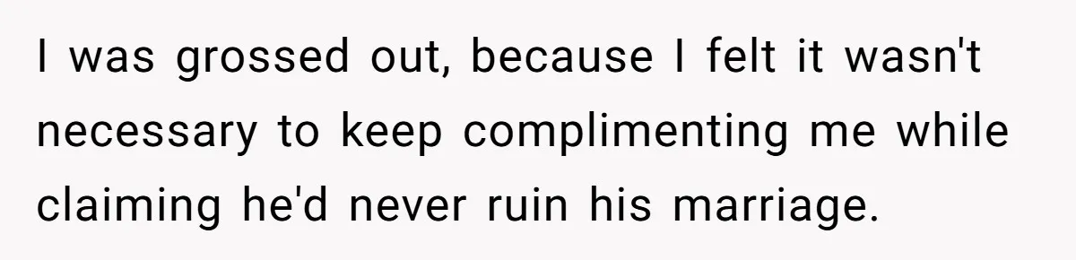 I was grossed out, because I felt it wasn't necessary to keep complimenting me while claiming he'd never ruin his marriage.