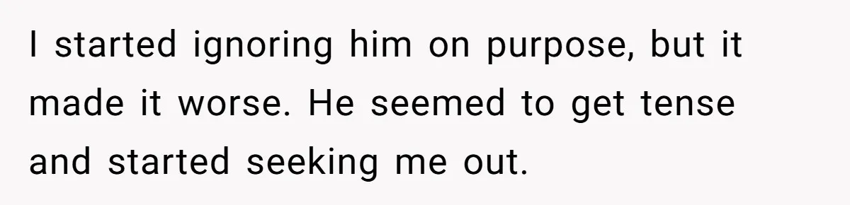 I started ignoring him on purpose, but it made it worse. He seemed to get tense and started seeking me out.