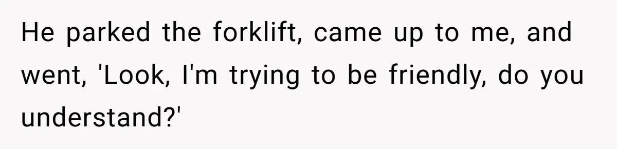 He parked the forklift, came up to me, and went, 'Look, I'm trying to be friendly, do you understand?'