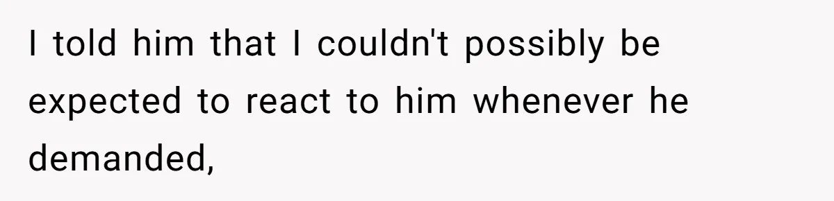 I told him that I couldn't possibly be expected to react to him whenever he demanded,