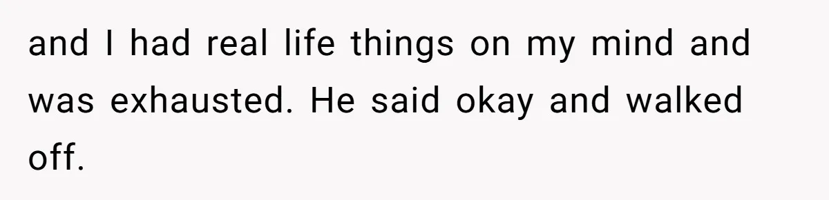 and I had real life things on my mind and was exhausted. He said okay and walked off.