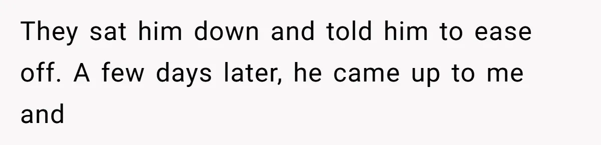 They sat him down and told him to ease off. A few days later, he came up to me and