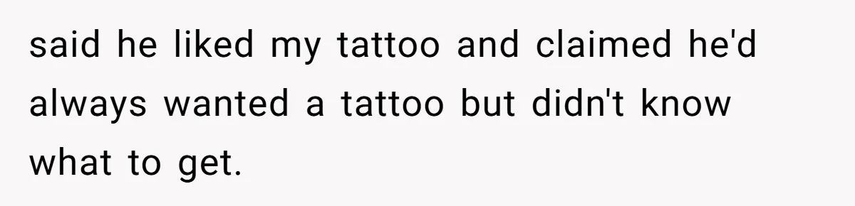 said he liked my tattoo and claimed he'd always wanted a tattoo but didn't know what to get.