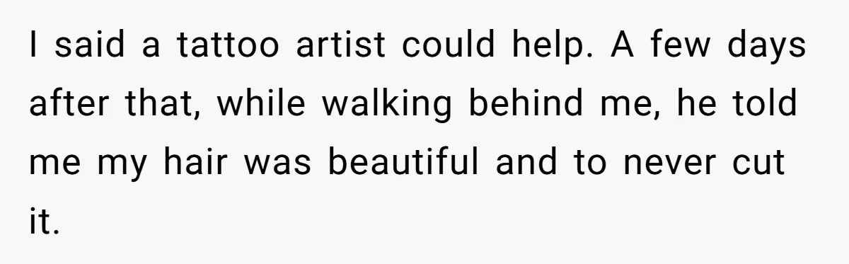 I said a tattoo artist could help. A few days after that, while walking behind me, he told me my hair was beautiful and to never cut it.