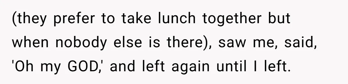 (they prefer to take lunch together but when nobody else is there), saw me, said, 'Oh my GOD,' and left again until I left.