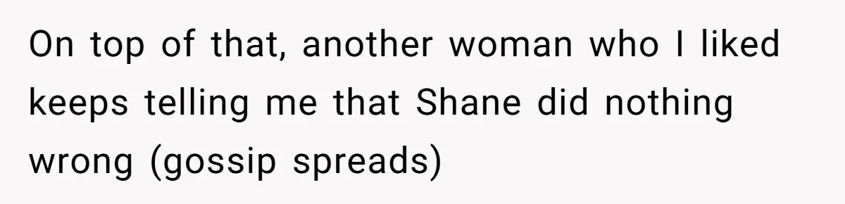 On top of that, another woman who I liked keeps telling me that Shane did nothing wrong (gossip spreads)