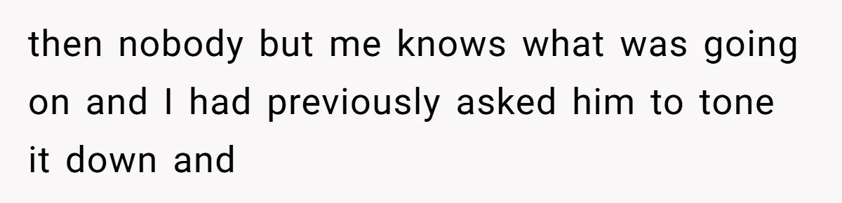 then nobody but me knows what was going on and I had previously asked him to tone it down and