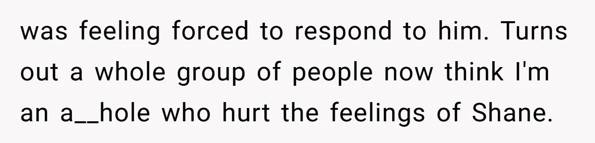 was feeling forced to respond to him. Turns out a whole group of people now think I'm an a__hole who hurt the feelings of Shane.