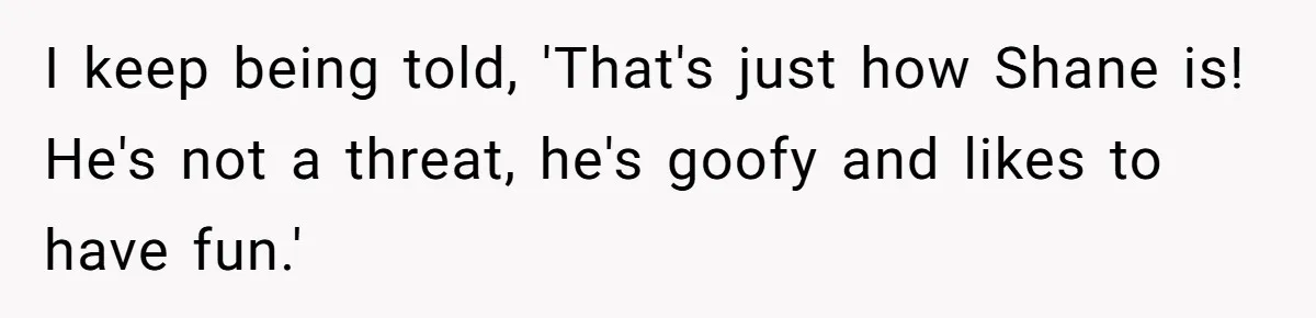 I keep being told, 'That's just how Shane is! He's not a threat, he's goofy and likes to have fun.'