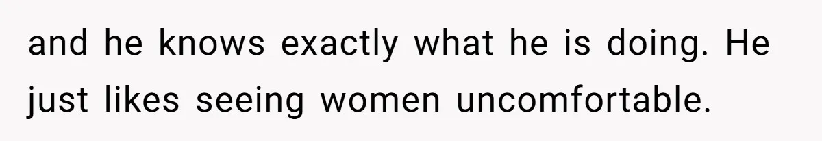 and he knows exactly what he is doing. He just likes seeing women uncomfortable.