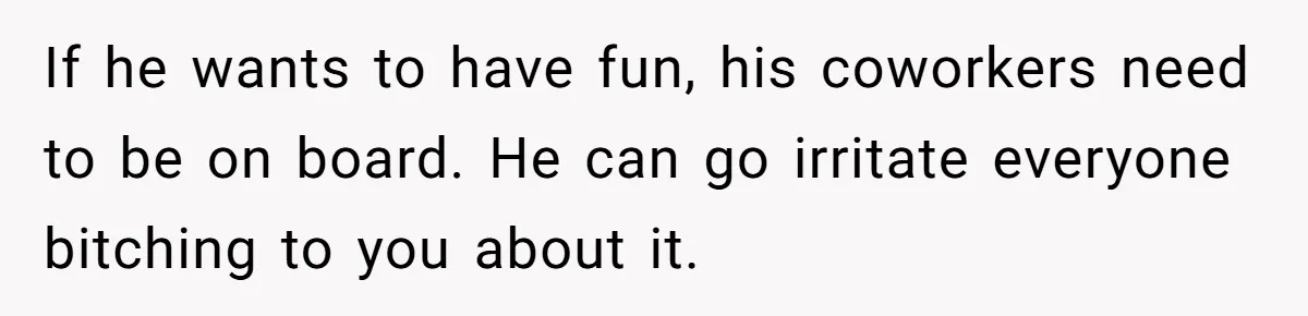 If he wants to have fun, his coworkers need to be on board. He can go irritate everyone bitching to you about it.