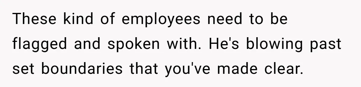 These kind of employees need to be flagged and spoken with. He's blowing past set boundaries that you've made clear.