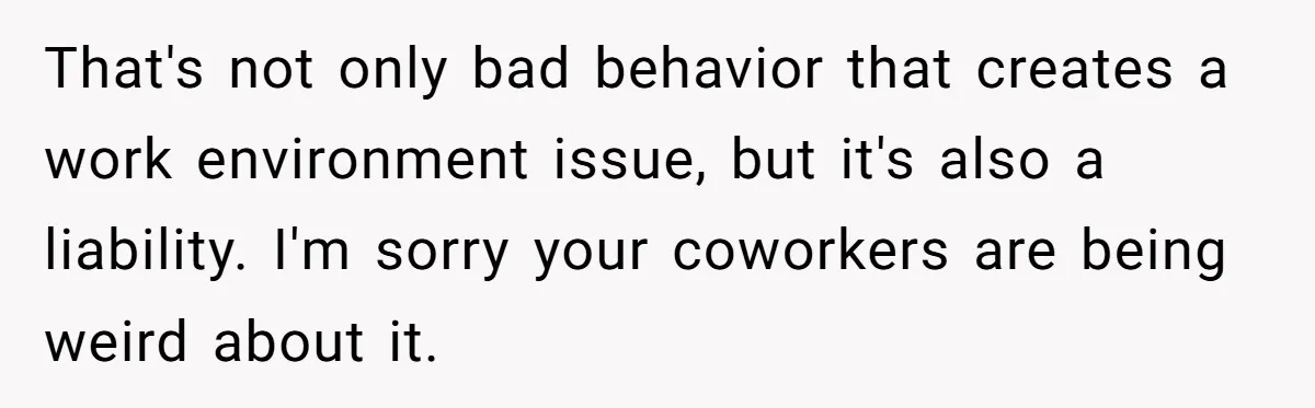 That's not only bad behavior that creates a work environment issue, but it's also a liability. I'm sorry your coworkers are being weird about it.