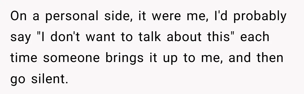 On a personal side, it were me, I'd probably say "I don't want to talk about this" each time someone brings it up to me, and then go silent.