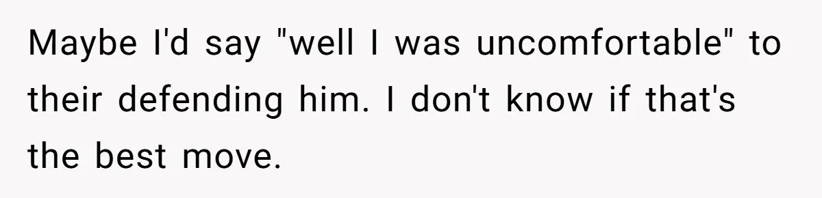 Maybe I'd say "well I was uncomfortable" to their defending him. I don't know if that's the best move.