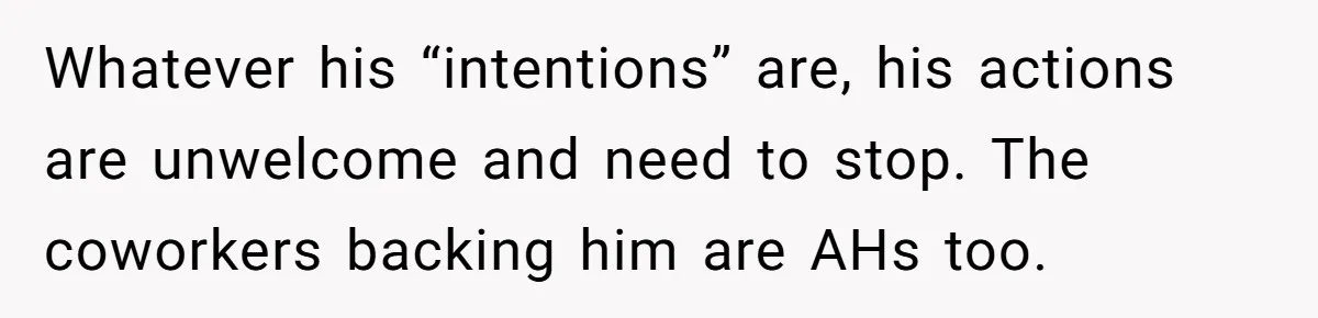 Whatever his “intentions” are, his actions are unwelcome and need to stop. The coworkers backing him are AHs too.